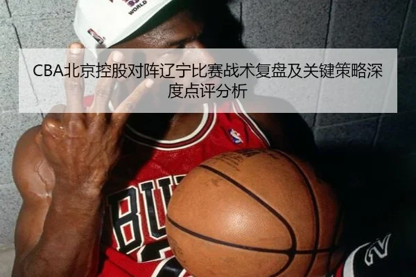 CBA北京控股对阵辽宁比赛战术复盘及关键策略深度点评分析 | JIUYOU SPORTS